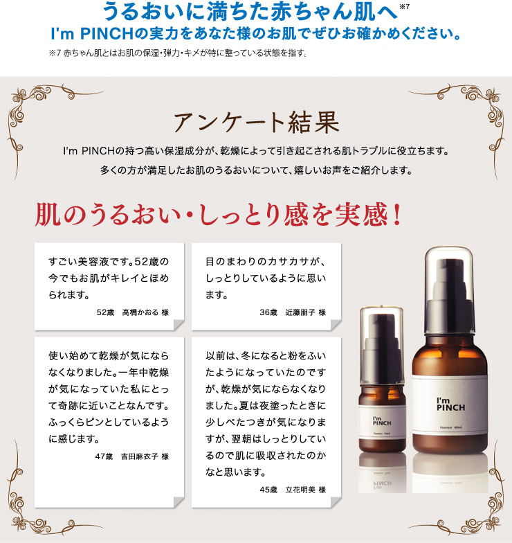 うるおいに満ちた赤ちゃん肌へ※8 I'm PINCH（アイムピンチ）の実力をあなた様のお肌でぜひお確かめください。 ※8_赤ちゃん肌とはお肌の保湿・弾力・キメが整っている状態を指す（2014年4月JACTA調べ）