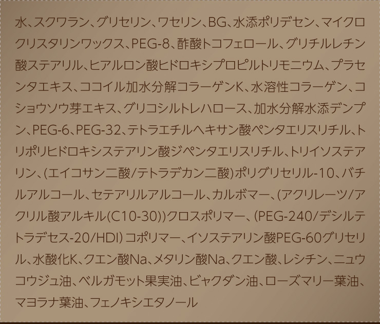 水、スクワラン、グリセリン、ワセリン、BG、水添ポリデセン、マイクロクリスタリンワックス、PEG-8、酢酸トコフェロール、グリチルレチン酸ステアリル、ヒアルロン酸ヒドロキシプロピルトリモニウム、プラセンタエキス、ココイル加水分解コラーゲンK、水溶性コラーゲン、コショウソウ芽エキス、グリコシルトレハロース、加水分解水添デンプン、PEG-6、PEG-32、テトラエチルヘキサン酸ペンタエリスリチル、トリポリヒドロキシステアリン酸ジペンタエリスリチル、トリイソステアリン、(エイコサン二酸/テトラデカン二酸)ポリグリセリル-10、バチルアルコール、セテアリルアルコール、カルボマー、(アクリレーツ/アクリル酸アルキル(C10-30))クロスポリマー、（PEG-240/デシルテトラデセス-20/HDI）コポリマー、イソステアリン酸PEG-60グリセリル、水酸化K、クエン酸Na、メタリン酸Na、クエン酸、レシチン、ニュウコウジュ油、ベルガモット果実油、ビャクダン油、ローズマリー葉油、マヨラナ葉油、フェノキシエタノール